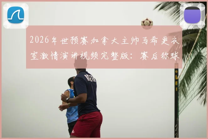 2026年世预赛加拿大主帅马希更衣室激情演讲视频完整版：赛后称球员为国家英雄是哪场比赛？教练采访实录
