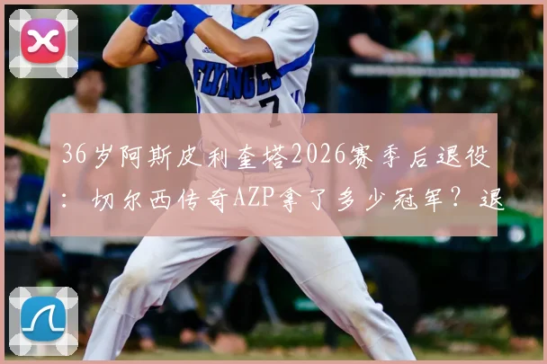 36岁阿斯皮利奎塔2026赛季后退役：切尔西传奇AZP拿了多少冠军？退役后会去干什么？