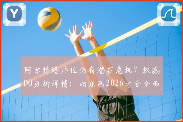 阿尔特塔帅位仍有潜在危机？权威DO分析详情：切尔西2026才会全面评估波切蒂诺继任者，罗森尼尔非短期选项