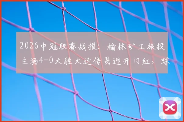 2026中冠联赛战报：榆林矿工旅投主场4-0大胜大连传易迎开门红，球队战术打法解析