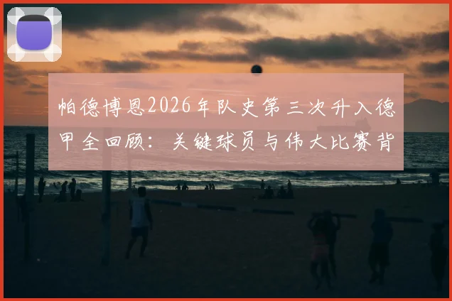 帕德博恩2026年队史第三次升入德甲全回顾:关键球员与伟大比赛背后的升甲历程解析