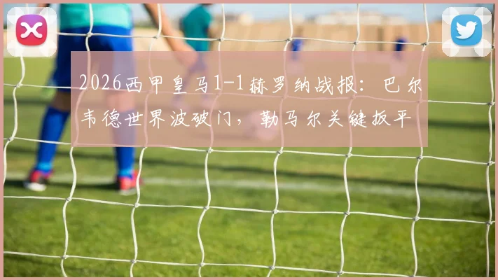 2026西甲皇马1-1赫罗纳战报：巴尔韦德世界波破门，勒马尔关键扳平，争议判罚引热议（附全场录像回放）