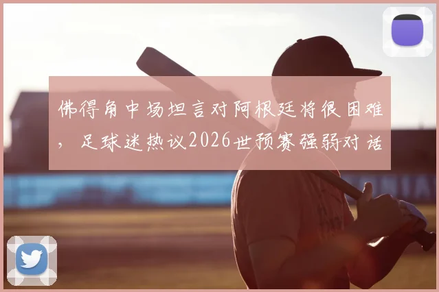 佛得角中场坦言对阿根廷将很困难,足球迷热议2026世预赛强弱对话如何上演奇迹
