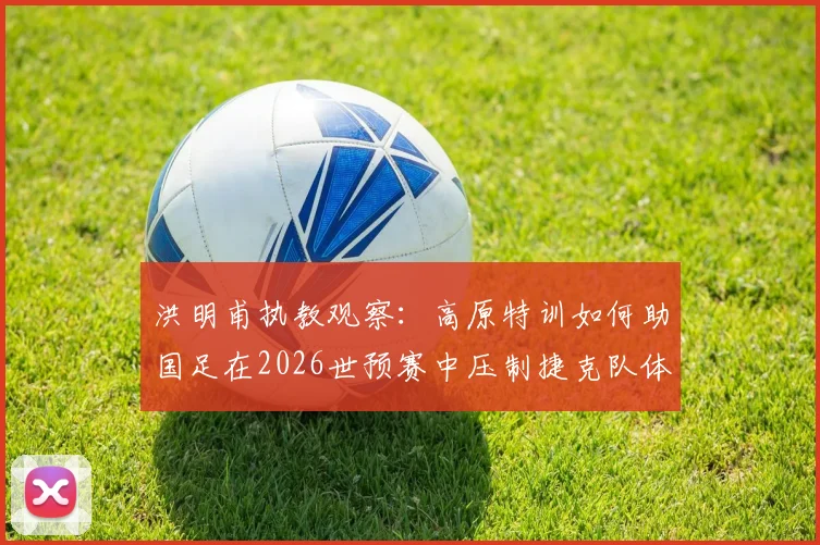 洪明甫执教观察:高原特训如何助国足在2026世预赛中压制捷克队体能?三大实战成效解析