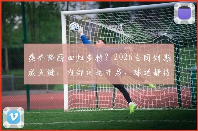 桑乔降薪回归多特?2026合同到期成关键,内部讨论开启,球迷静待官方消息