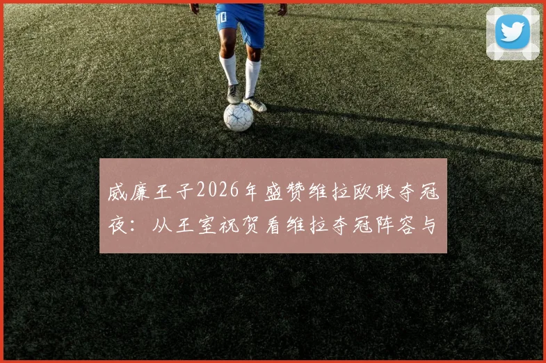 威廉王子2026年盛赞维拉欧联夺冠夜:从王室祝贺看维拉夺冠阵容与狂欢现场全回顾