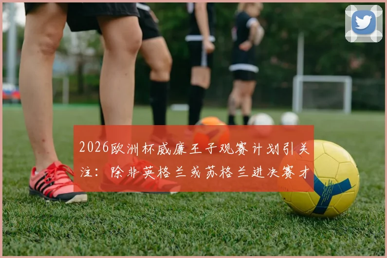 2026欧洲杯威廉王子观赛计划引关注：除非英格兰或苏格兰进决赛才会亲临现场，背后有何考量？