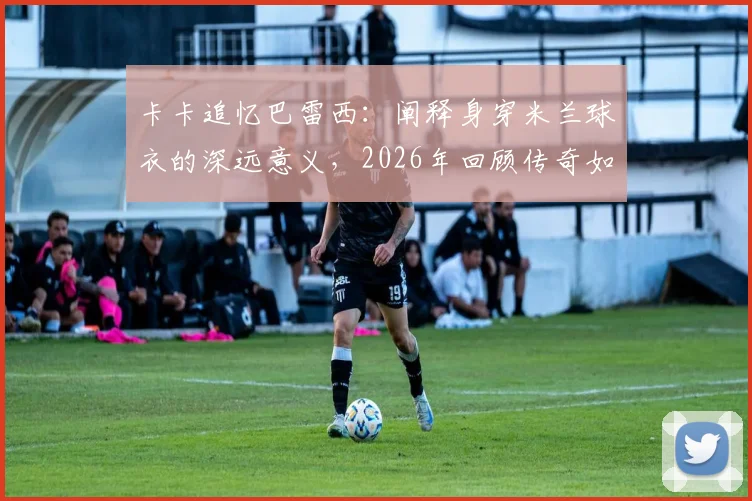 卡卡追忆巴雷西：阐释身穿米兰球衣的深远意义，2026年回顾传奇如何定义红黑精神