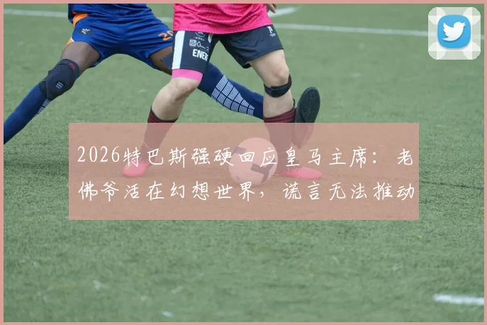 2026特巴斯强硬回应皇马主席:老佛爷活在幻想世界,谎言无法推动西甲发展
