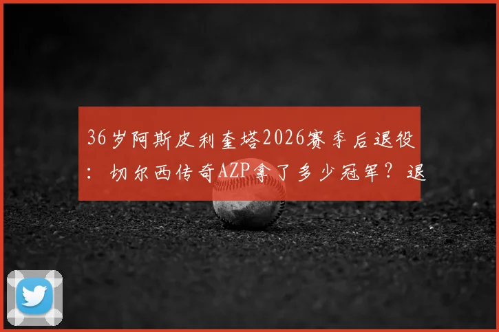 36岁阿斯皮利奎塔2026赛季后退役：切尔西传奇AZP拿了多少冠军？退役后会去干什么？
