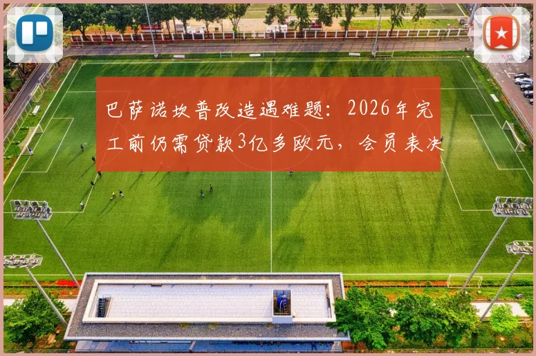 巴萨诺坎普改造遇难题:2026年完工前仍需贷款3亿多欧元,会员表决时间成关键