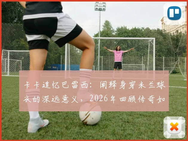 卡卡追忆巴雷西：阐释身穿米兰球衣的深远意义，2026年回顾传奇如何定义红黑精神
