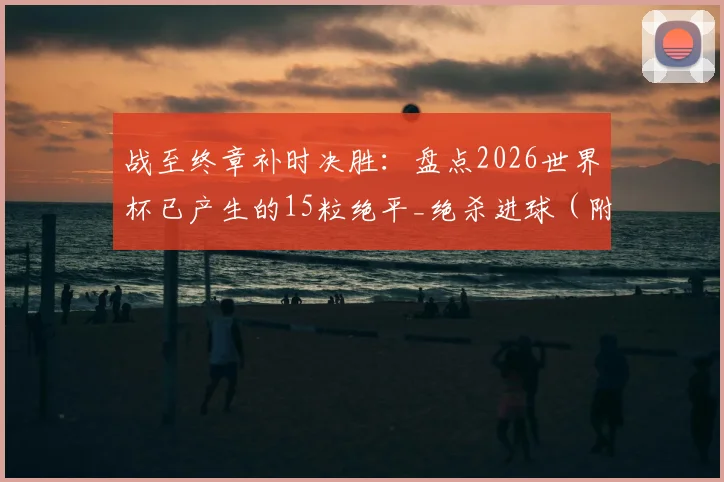 战至终章补时决胜:盘点2026世界杯已产生的15粒绝平_绝杀进球(附最新完整数据)