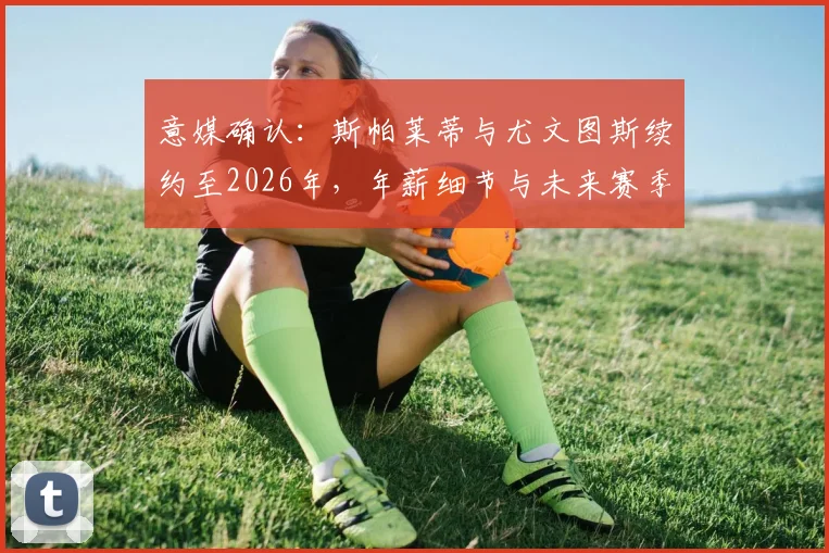 意媒确认：斯帕莱蒂与尤文图斯续约至2026年，年薪细节与未来赛季战术展望