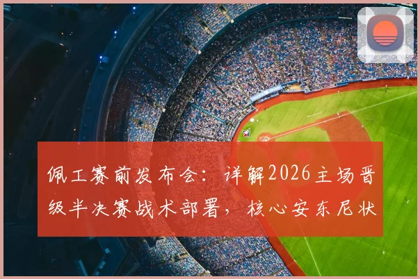 佩工赛前发布会：详解2026主场晋级半决赛战术部署，核心安东尼状态良好成关键