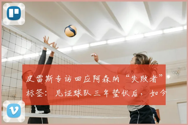皮雷斯专访回应阿森纳“失败者”标签：见证球队三年蛰伏后，如今由衷感到高兴