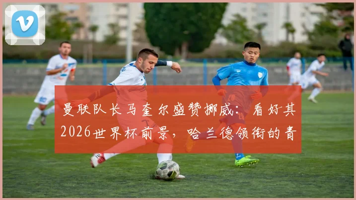 曼联队长马奎尔盛赞挪威：看好其2026世界杯前景，哈兰德领衔的青年军有哪些核心优势？