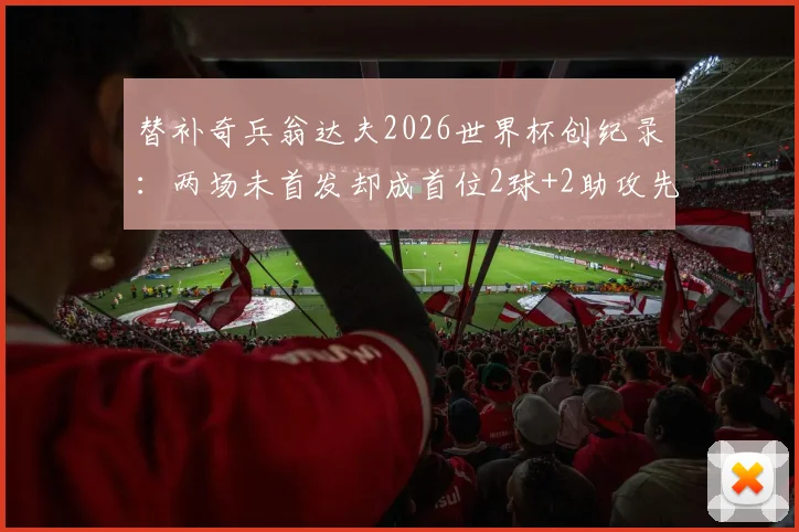替补奇兵翁达夫2026世界杯创纪录：两场未首发却成首位2球+2助攻先生，解析其技术特点与战术价值