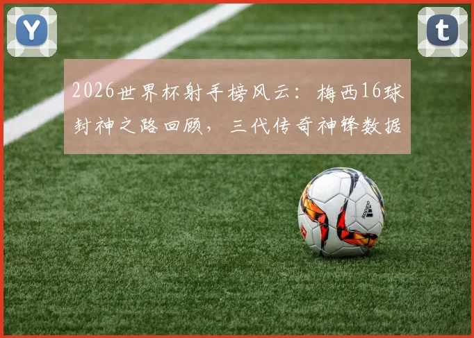 2026世界杯射手榜风云:梅西16球封神之路回顾,三代传奇神锋数据终极对决