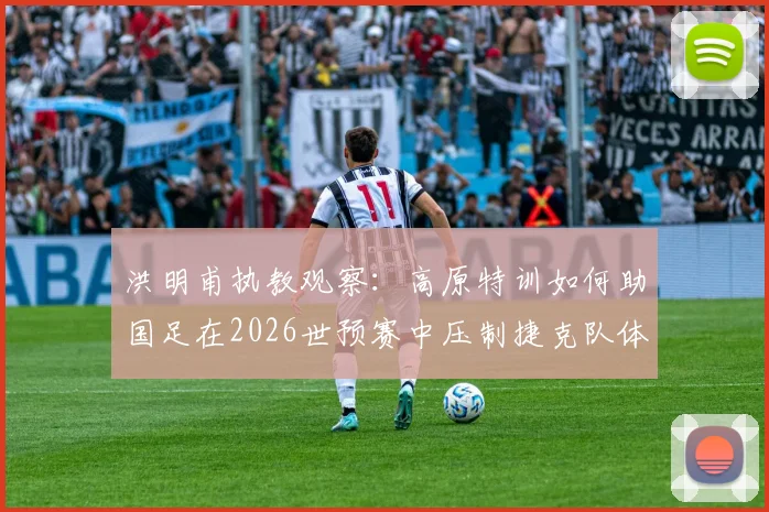 洪明甫执教观察：高原特训如何助国足在2026世预赛中压制捷克队体能？三大实战成效解析