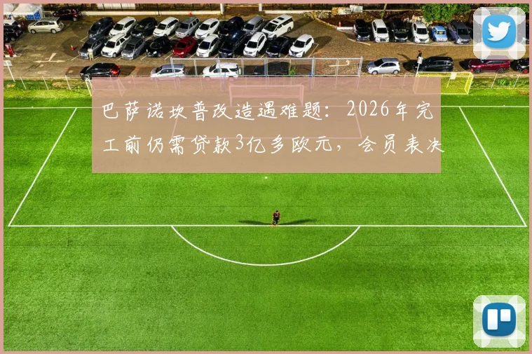 巴萨诺坎普改造遇难题：2026年完工前仍需贷款3亿多欧元，会员表决时间成关键