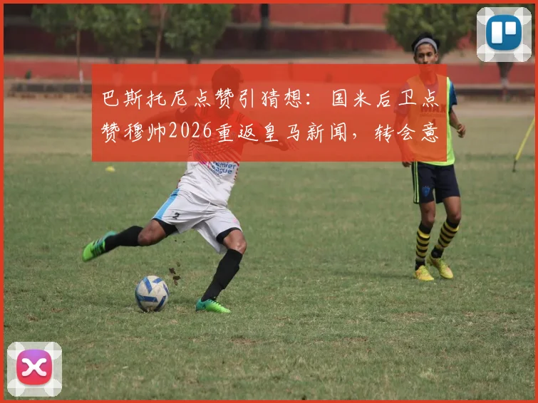 巴斯托尼点赞引猜想:国米后卫点赞穆帅2026重返皇马新闻,转会意向还是手滑误点?
