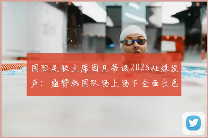 国际足联主席因凡蒂诺2026社媒发声：盛赞韩国队场上场下全面出色，未来征程送上祝福