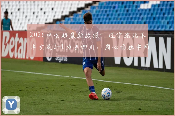 2026中女超最新战报：辽宁沈北禾丰女足3-1力克四川，周心雨独中两元，附球队赛季前景分析