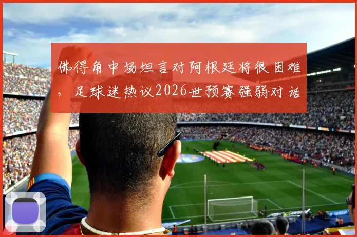 佛得角中场坦言对阿根廷将很困难，足球迷热议2026世预赛强弱对话如何上演奇迹