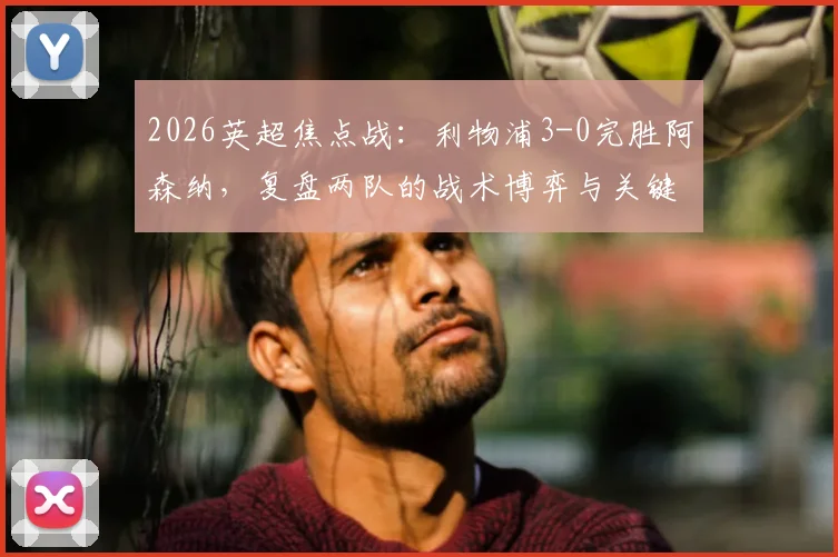 2026英超焦点战：利物浦3-0完胜阿森纳，复盘两队的战术博弈与关键球员表现