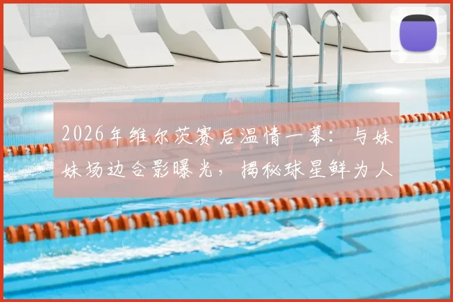 2026年维尔茨赛后温情一幕:与妹妹场边合影曝光,揭秘球星鲜为人知的家庭生活与球迷互动指南