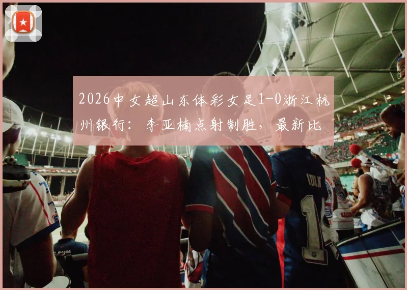 2026中女超山东体彩女足1-0浙江杭州银行:李亚楠点射制胜,最新比赛结果与全场回顾