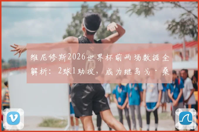 维尼修斯2026世界杯前两场数据全解析：2球1助攻，成为继乌戈·桑切斯后皇马队史第三人