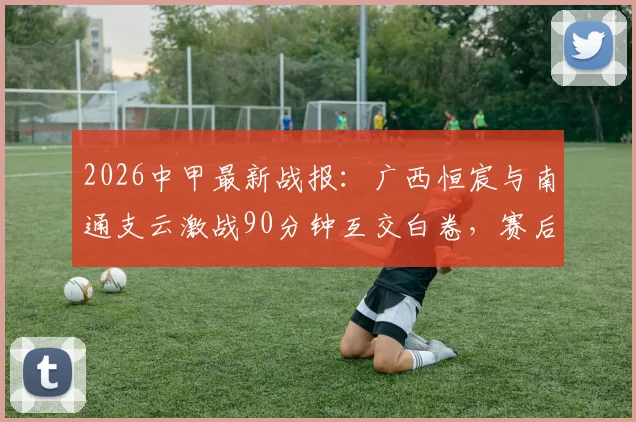 2026中甲最新战报:广西恒宸与南通支云激战90分钟互交白卷,赛后深度解读双方战术与积分影响