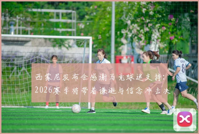西蒙尼发布会感谢马竞球迷支持：2026赛季将带着谦逊与信念冲击决赛