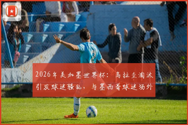 2026年美加墨世界杯：乌拉圭淘汰引发球迷骚乱，与墨西哥球迷场外数次斗殴事件全记录