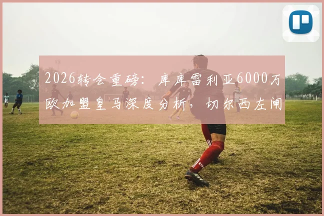 2026转会重磅:库库雷利亚6000万欧加盟皇马深度分析,切尔西左闸为何成为伯纳乌新目标