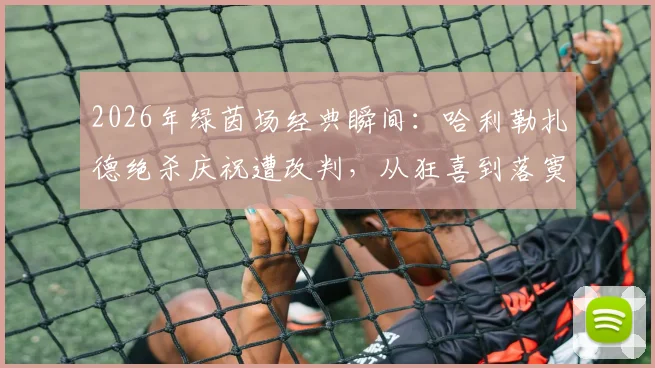 2026年绿茵场经典瞬间：哈利勒扎德绝杀庆祝遭改判，从狂喜到落寞高清图集全记录