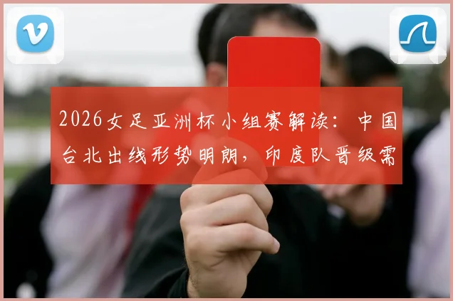 2026女足亚洲杯小组赛解读:中国台北出线形势明朗,印度队晋级需奇迹发生
