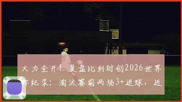 火力全开！复盘比利时创2026世界杯纪录：淘汰赛前两场3+进球，近年哪队进攻最强？