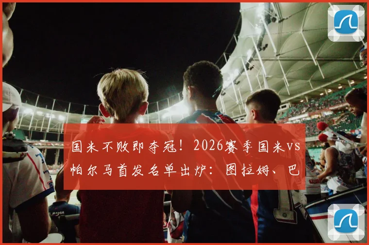 国米不败即夺冠！2026赛季国米vs帕尔马首发名单出炉：图拉姆、巴雷拉关键战联袂出战，帕尔马防线面临考验
