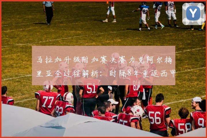 马拉加升级附加赛决赛力克阿尔梅里亚全过程解析:时隔8年重返西甲的征程回顾与未来展望
