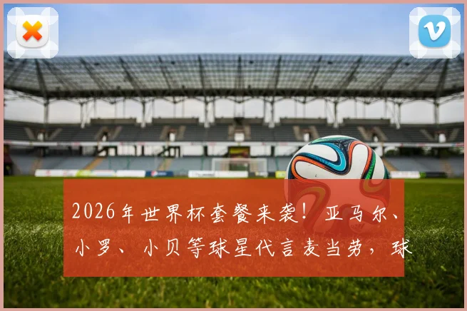 2026年世界杯套餐来袭!亚马尔、小罗、小贝等球星代言麦当劳,球星同款套餐如何购买与搭配?