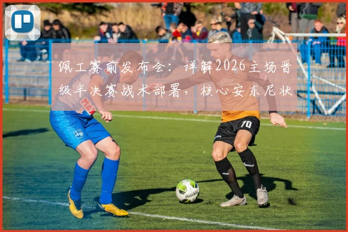 佩工赛前发布会:详解2026主场晋级半决赛战术部署,核心安东尼状态良好成关键
