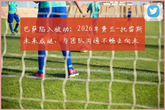 巴萨陷入被动:2026年费兰-托雷斯未来成谜,与团队沟通不畅去向未明,球员离队可能性分析