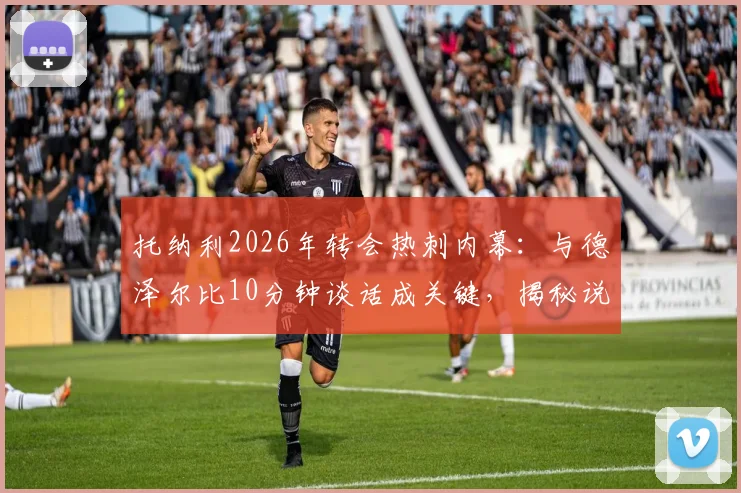 托纳利2026年转会热刺内幕：与德泽尔比10分钟谈话成关键，揭秘说服过程与加盟细节