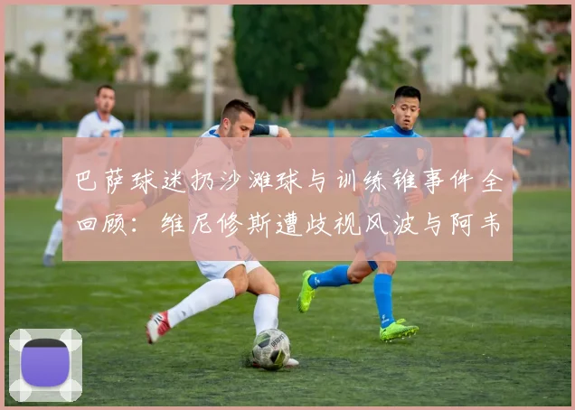 巴萨球迷扔沙滩球与训练锥事件全回顾:维尼修斯遭歧视风波与阿韦洛亚恩怨解析