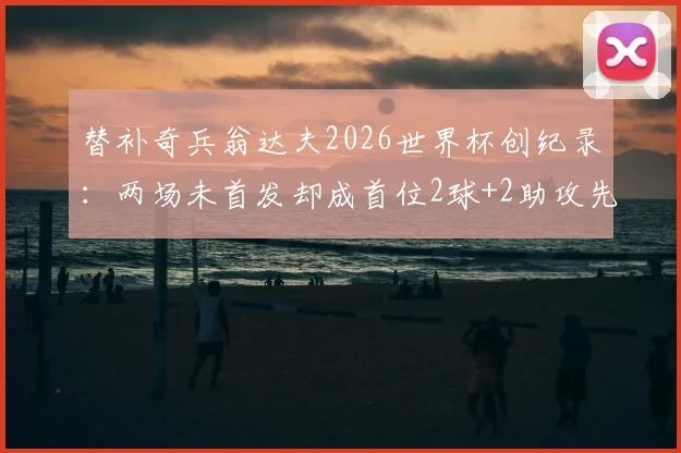 替补奇兵翁达夫2026世界杯创纪录:两场未首发却成首位2球+2助攻先生,解析其技术特点与战术价值