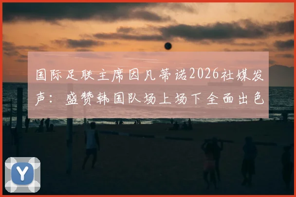 国际足联主席因凡蒂诺2026社媒发声:盛赞韩国队场上场下全面出色,未来征程送上祝福