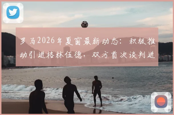 罗马2026年夏窗最新动态:积极推动引进格林伍德,双方首次谈判进展顺利,转会前景分析